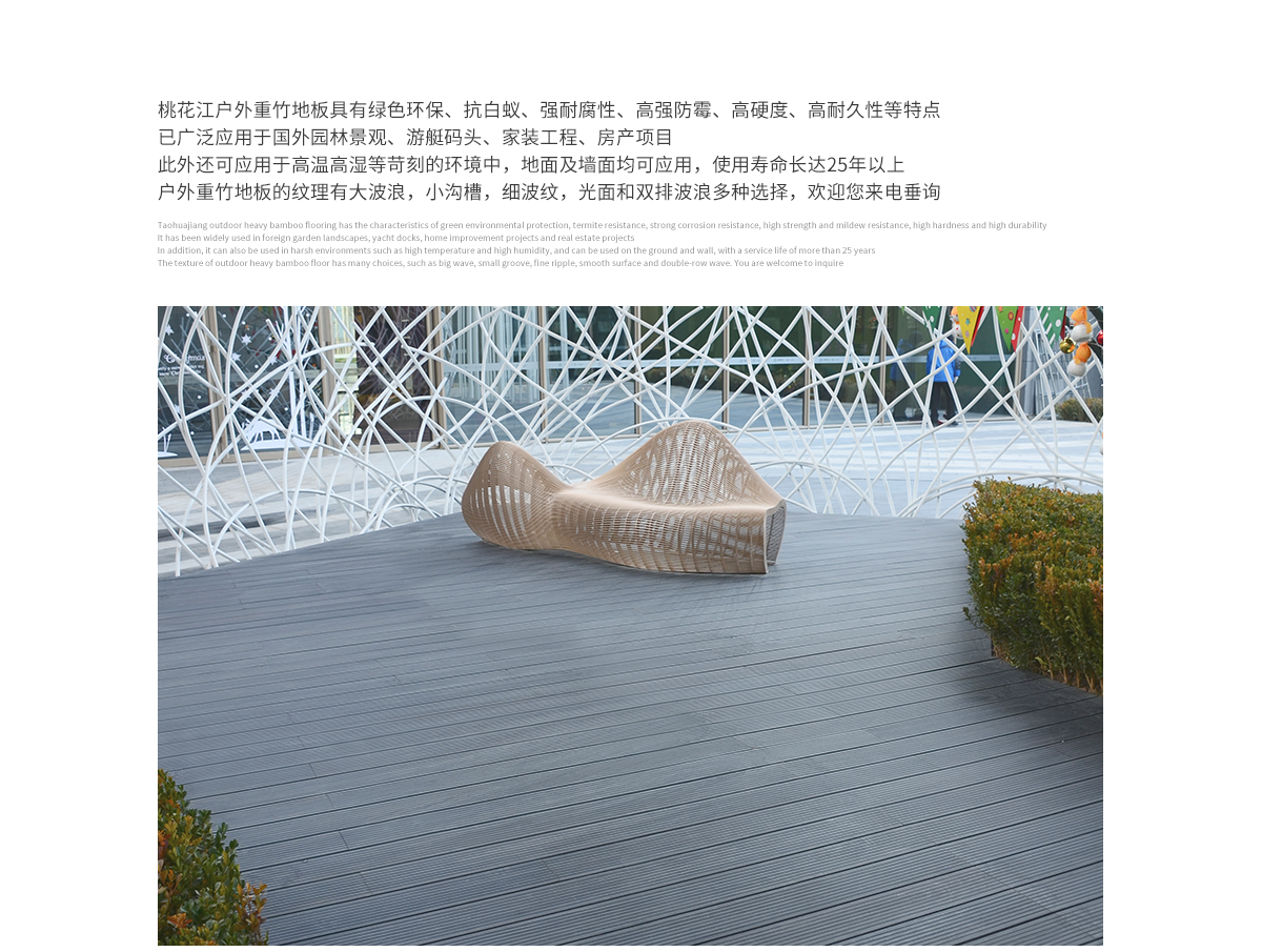 桃花江戶外防腐竹木地板具有綠色環(huán)保、抗白蟻、強(qiáng)耐腐性、高強(qiáng)防霉、高硬度、高耐久性等特點(diǎn)，已廣泛應(yīng)用于國(guó)內(nèi)外園林景觀、游艇碼頭、家裝工程、房產(chǎn)項(xiàng)目。此外還可應(yīng)用于高溫高濕等苛刻的環(huán)境中，地面及墻面均可應(yīng)用，使用壽命長(zhǎng)達(dá)25年以上。戶外防腐竹木地板的紋理有大波浪，小溝槽，細(xì)波紋，光面等多種選擇，歡迎您來電垂詢。